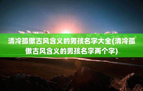 清冷孤傲古风含义的男孩名字大全(清冷孤傲古风含义的男孩名字两个字)
