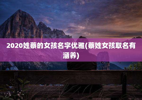 2020姓蔡的女孩名字优雅(蔡姓女孩取名有涵养)