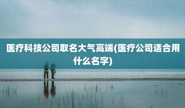 医疗科技公司取名大气高端(医疗公司适合用什么名字)
