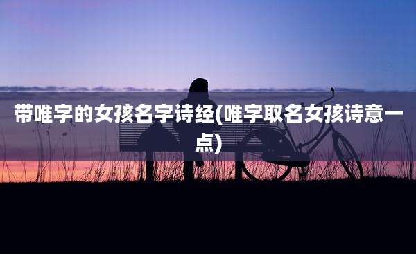 带唯字的女孩名字诗经(唯字取名女孩诗意一点)