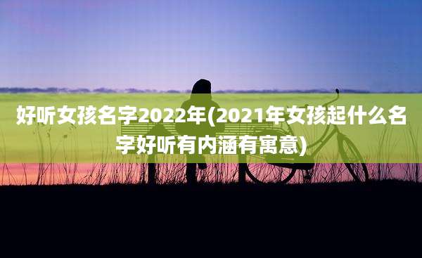 好听女孩名字2022年(2021年女孩起什么名字好听有内涵有寓意)