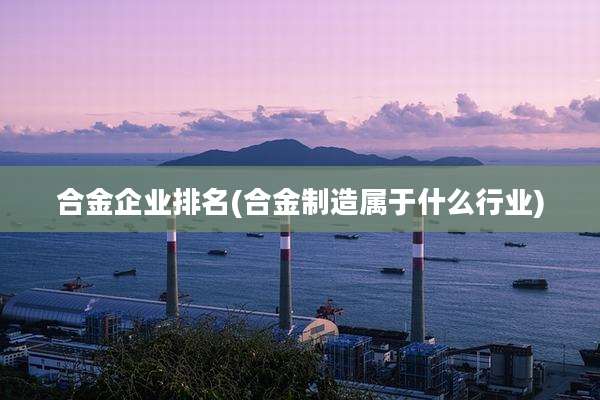 合金企业排名(合金制造属于什么行业)