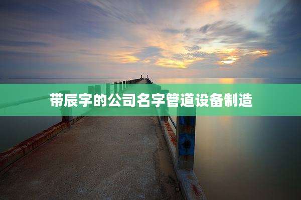 带辰字的公司名字管道设备制造