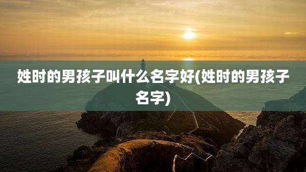 姓时的男孩子叫什么名字好(姓时的男孩子名字)