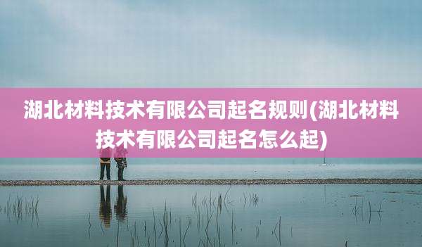 湖北材料技术有限公司起名规则(湖北材料技术有限公司起名怎么起)