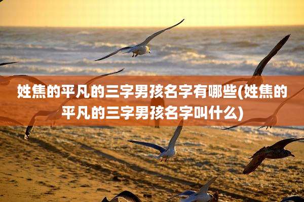 姓焦的平凡的三字男孩名字有哪些(姓焦的平凡的三字男孩名字叫什么)