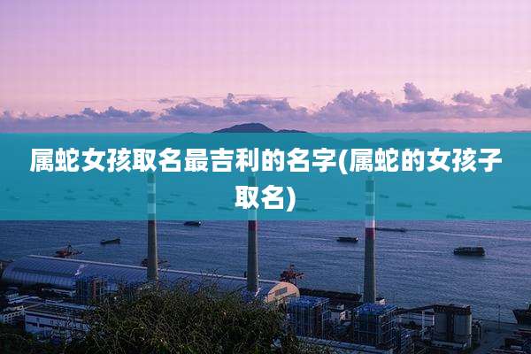 属蛇女孩取名最吉利的名字(属蛇的女孩子取名)