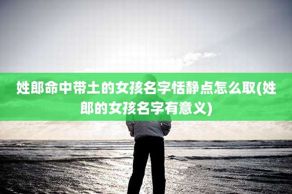 姓郎命中带土的女孩名字恬静点怎么取(姓郎的女孩名字有意义)