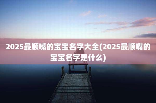 2025最顺嘴的宝宝名字大全(2025最顺嘴的宝宝名字是什么)