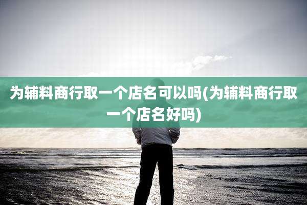 为辅料商行取一个店名可以吗(为辅料商行取一个店名好吗)