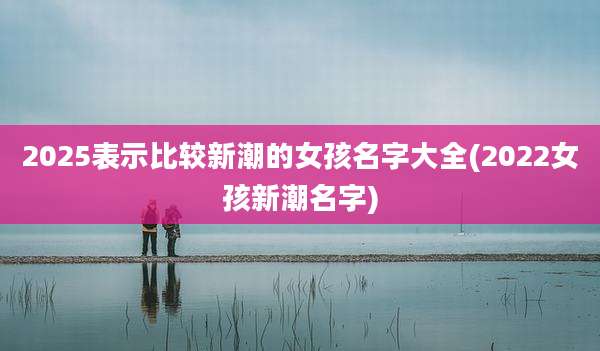2025表示比较新潮的女孩名字大全(2022女孩新潮名字)