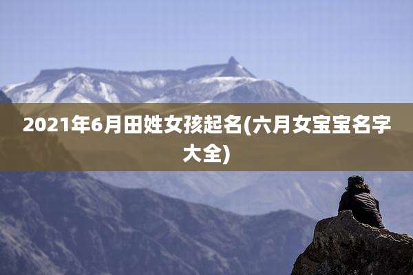 2021年6月田姓女孩起名(六月女宝宝名字大全)