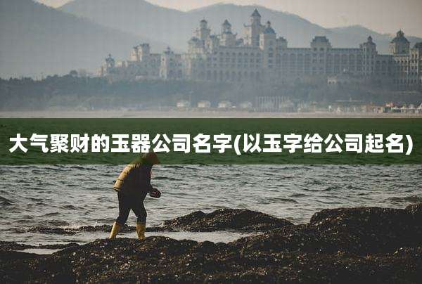 大气聚财的玉器公司名字(以玉字给公司起名)