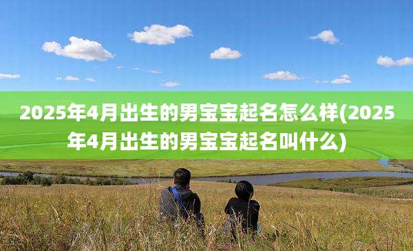 2025年4月出生的男宝宝起名怎么样(2025年4月出生的男宝宝起名叫什么)