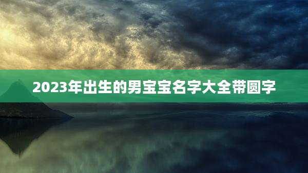 2023年出生的男宝宝名字大全带圆字