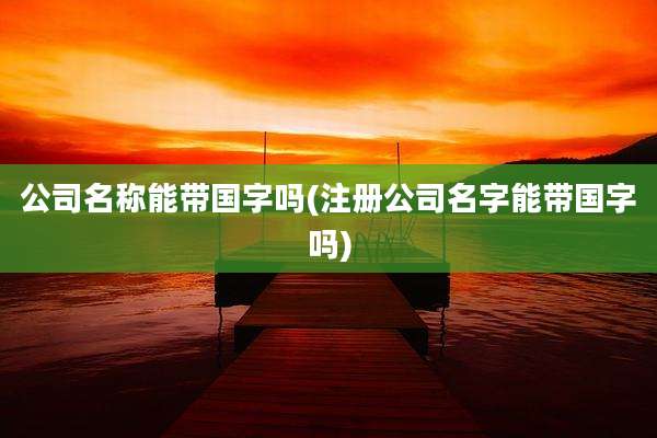 公司名称能带国字吗(注册公司名字能带国字吗)