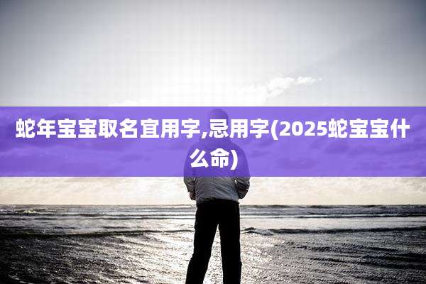 蛇年宝宝取名宜用字,忌用字(2025蛇宝宝什么命)
