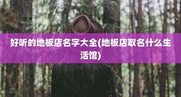 好听的地板店名字大全(地板店取名什么生活馆)
