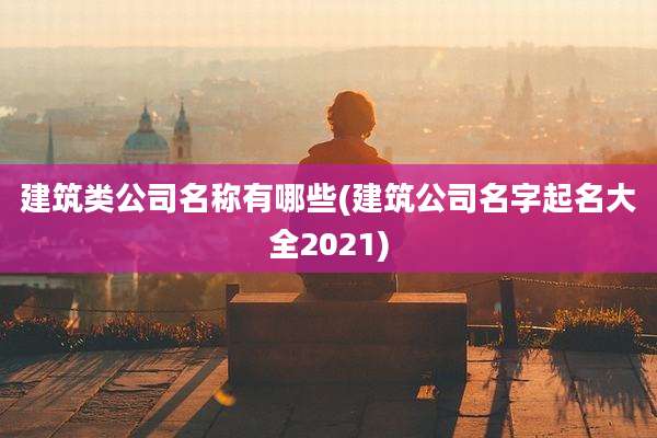建筑类公司名称有哪些(建筑公司名字起名大全2021)