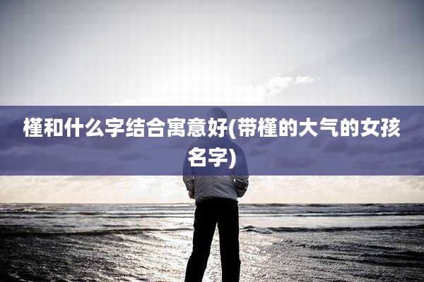 槿和什么字结合寓意好(带槿的大气的女孩名字)