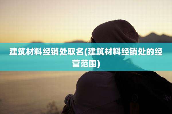 建筑材料经销处取名(建筑材料经销处的经营范围)