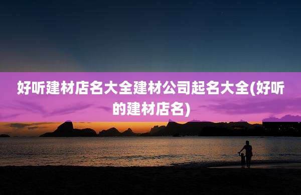 好听建材店名大全建材公司起名大全(好听的建材店名)
