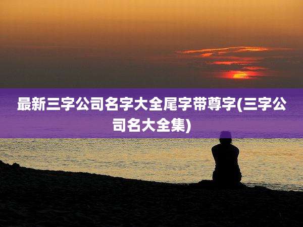 最新三字公司名字大全尾字带尊字(三字公司名大全集)