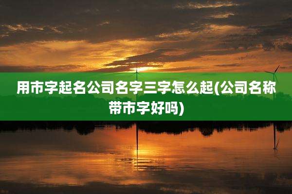 用市字起名公司名字三字怎么起(公司名称带市字好吗)