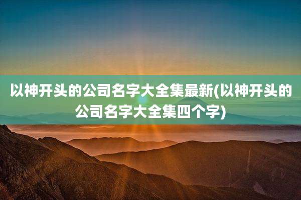 以神开头的公司名字大全集最新(以神开头的公司名字大全集四个字)