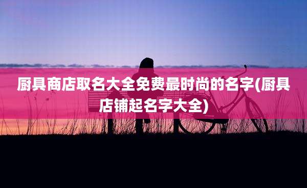 厨具商店取名大全免费最时尚的名字(厨具店铺起名字大全)