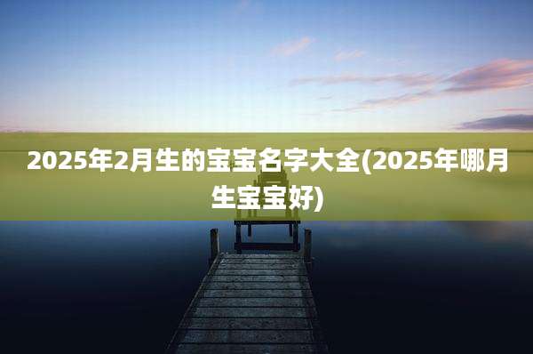 2025年2月生的宝宝名字大全(2025年哪月生宝宝好)