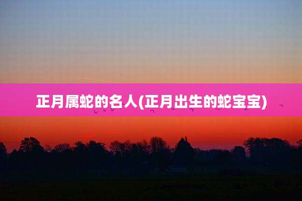正月属蛇的名人(正月出生的蛇宝宝)