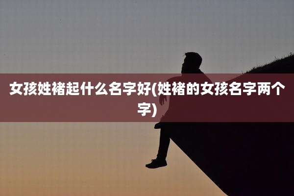 女孩姓褚起什么名字好(姓褚的女孩名字两个字)