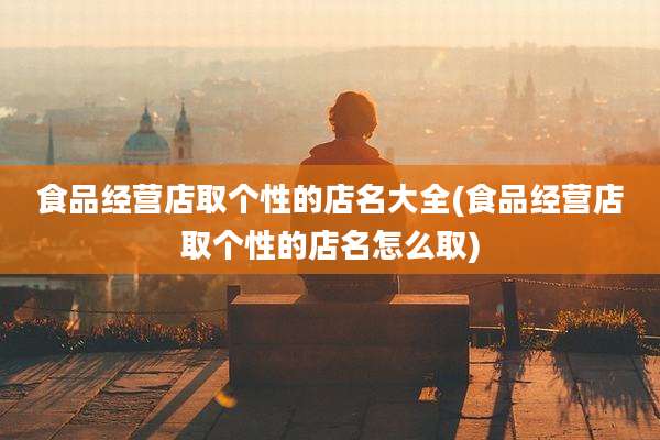 食品经营店取个性的店名大全(食品经营店取个性的店名怎么取)