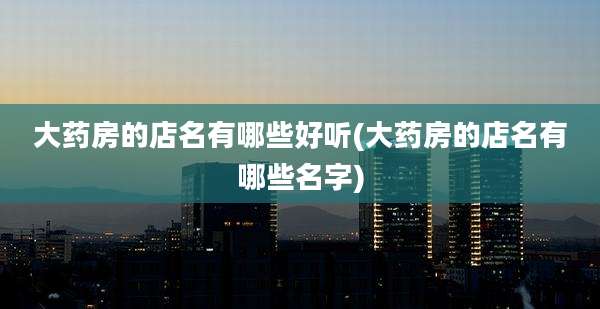大药房的店名有哪些好听(大药房的店名有哪些名字)