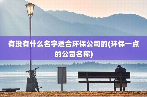 有没有什么名字适合环保公司的(环保一点的公司名称)