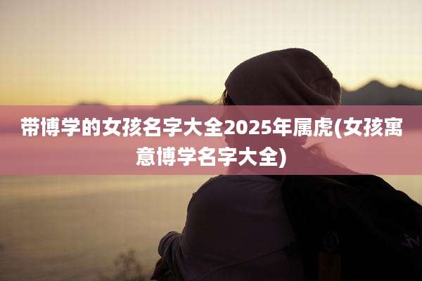 带博学的女孩名字大全2025年属虎(女孩寓意博学名字大全)