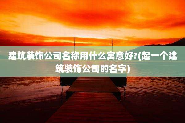 建筑装饰公司名称用什么寓意好?(起一个建筑装饰公司的名字)
