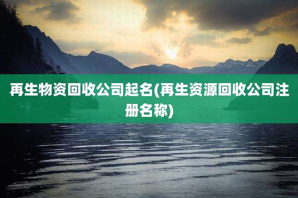 再生物资回收公司起名(再生资源回收公司注册名称)