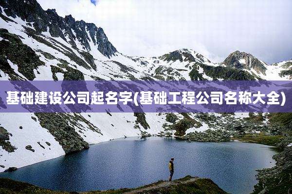 基础建设公司起名字(基础工程公司名称大全)