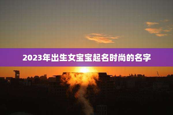 2023年出生女宝宝起名时尚的名字