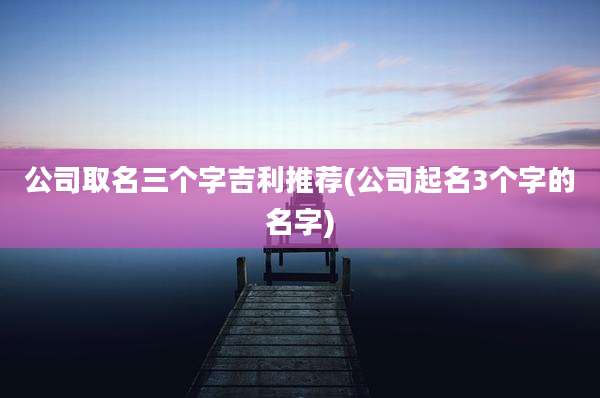 公司取名三个字吉利推荐(公司起名3个字的名字)
