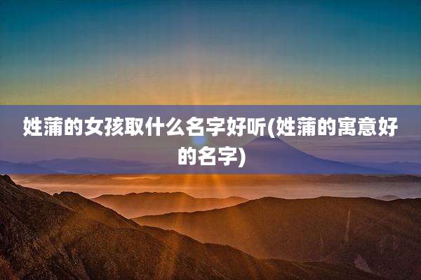 姓蒲的女孩取什么名字好听(姓蒲的寓意好的名字)