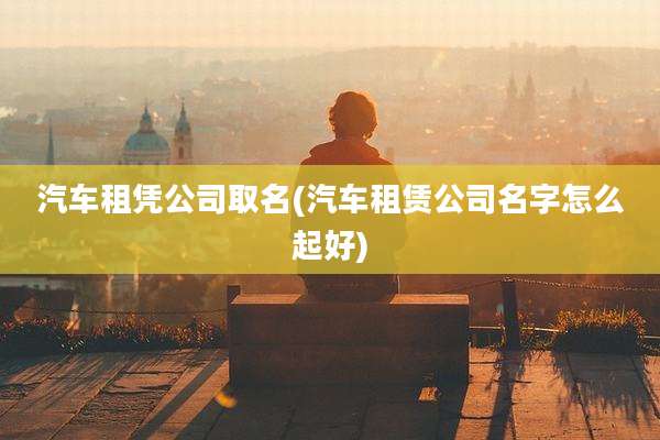 汽车租凭公司取名(汽车租赁公司名字怎么起好)