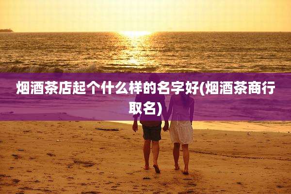 烟酒茶店起个什么样的名字好(烟酒茶商行取名)