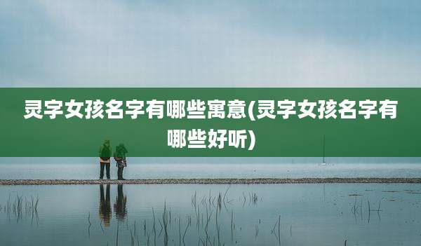 灵字女孩名字有哪些寓意(灵字女孩名字有哪些好听)
