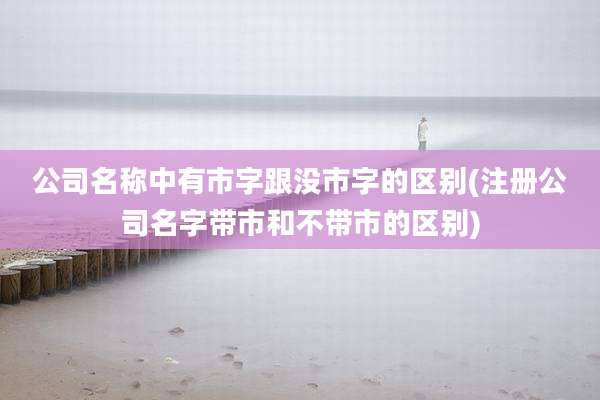 公司名称中有市字跟没市字的区别(注册公司名字带市和不带市的区别)
