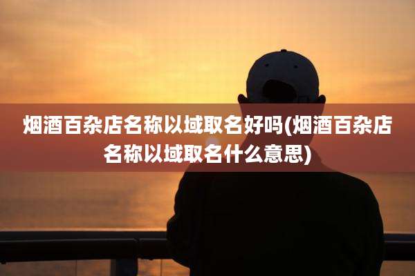 烟酒百杂店名称以域取名好吗(烟酒百杂店名称以域取名什么意思)