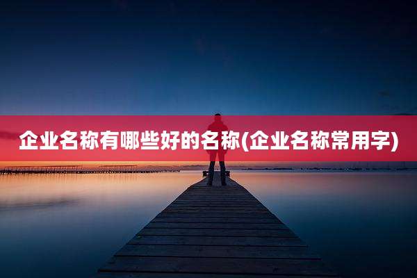 企业名称有哪些好的名称(企业名称常用字)