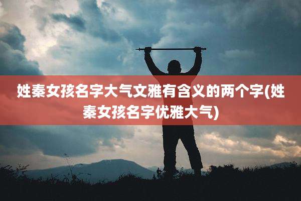 姓秦女孩名字大气文雅有含义的两个字(姓秦女孩名字优雅大气)